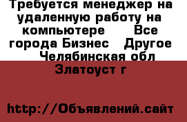 Требуется менеджер на удаленную работу на компьютере!!  - Все города Бизнес » Другое   . Челябинская обл.,Златоуст г.